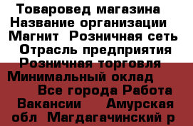 Товаровед магазина › Название организации ­ Магнит, Розничная сеть › Отрасль предприятия ­ Розничная торговля › Минимальный оклад ­ 33 400 - Все города Работа » Вакансии   . Амурская обл.,Магдагачинский р-н